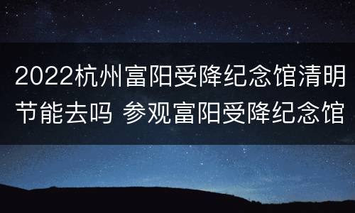2022杭州富阳受降纪念馆清明节能去吗 参观富阳受降纪念馆宣传报道