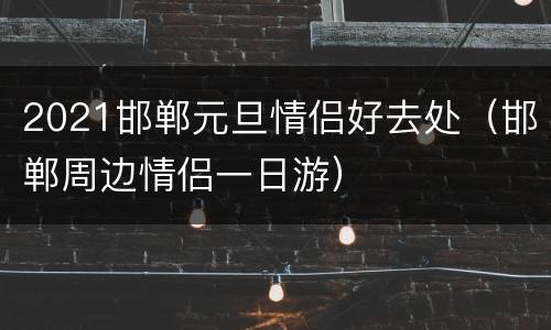 2021邯郸元旦情侣好去处（邯郸周边情侣一日游）