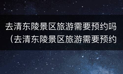 去清东陵景区旅游需要预约吗（去清东陵景区旅游需要预约吗现在）