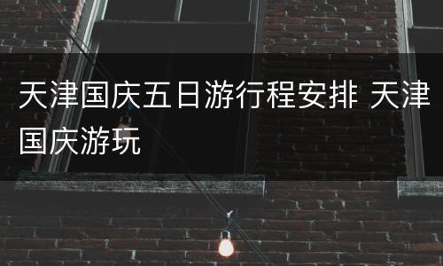 天津国庆五日游行程安排 天津国庆游玩