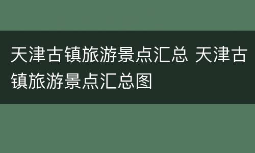 天津古镇旅游景点汇总 天津古镇旅游景点汇总图