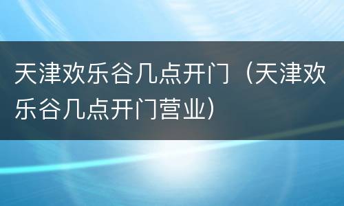 天津欢乐谷几点开门（天津欢乐谷几点开门营业）