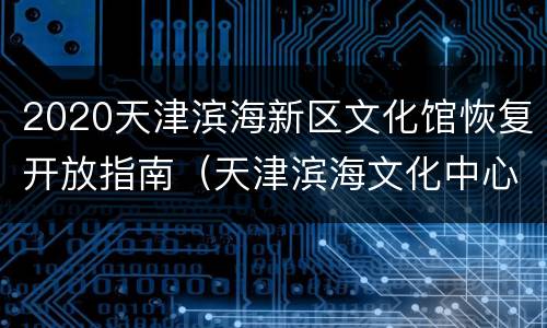2020天津滨海新区文化馆恢复开放指南（天津滨海文化中心二期）