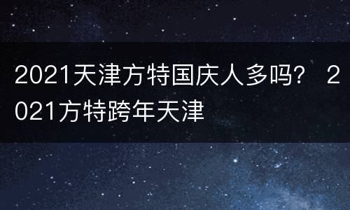 2021天津方特国庆人多吗？ 2021方特跨年天津
