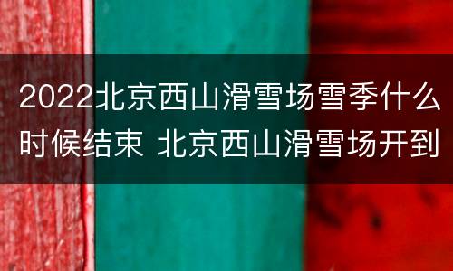 2022北京西山滑雪场雪季什么时候结束 北京西山滑雪场开到几月份
