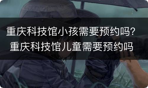 重庆科技馆小孩需要预约吗？ 重庆科技馆儿童需要预约吗