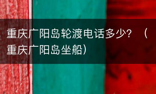 重庆广阳岛轮渡电话多少？（重庆广阳岛坐船）