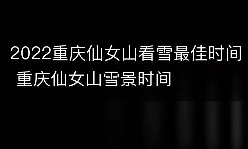 2022重庆仙女山看雪最佳时间 重庆仙女山雪景时间
