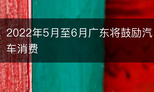 2022年5月至6月广东将鼓励汽车消费