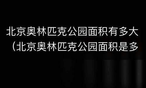 北京奥林匹克公园面积有多大（北京奥林匹克公园面积是多少）