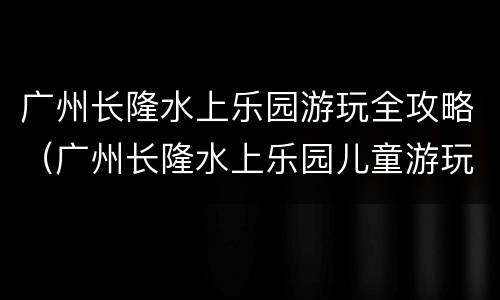 广州长隆水上乐园游玩全攻略（广州长隆水上乐园儿童游玩攻略）