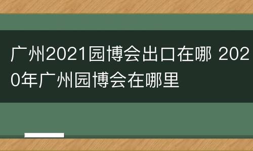 广州2021园博会出口在哪 2020年广州园博会在哪里