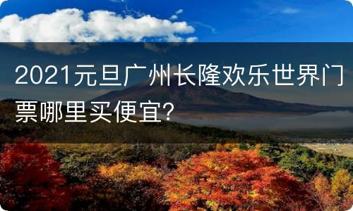 2021元旦广州长隆欢乐世界门票哪里买便宜？