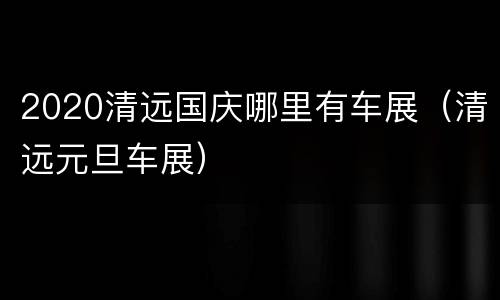 2020清远国庆哪里有车展（清远元旦车展）