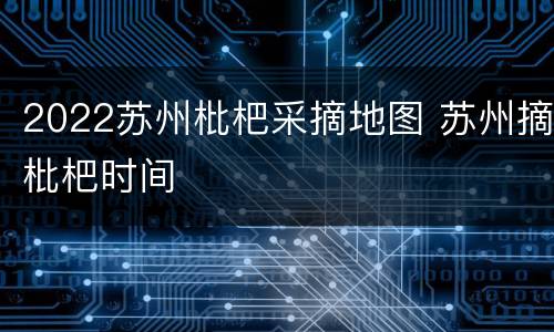2022苏州枇杷采摘地图 苏州摘枇杷时间