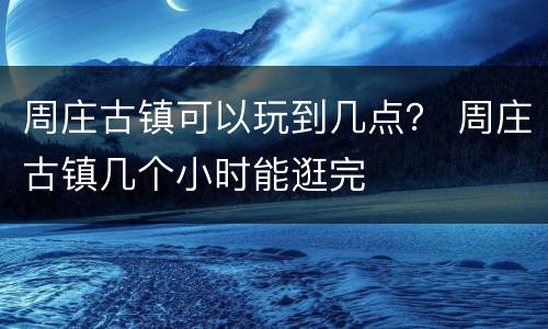 周庄古镇可以玩到几点？ 周庄古镇几个小时能逛完
