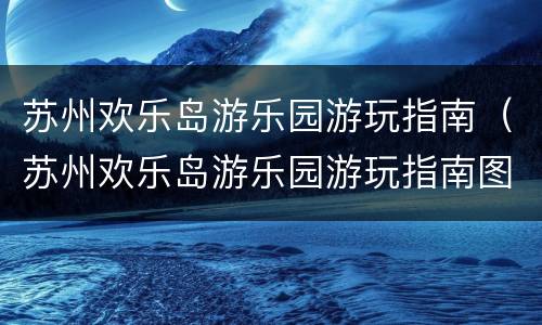 苏州欢乐岛游乐园游玩指南（苏州欢乐岛游乐园游玩指南图片）