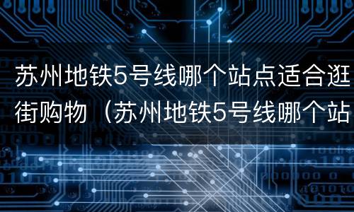 苏州地铁5号线哪个站点适合逛街购物（苏州地铁5号线哪个站好玩）
