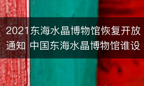 2021东海水晶博物馆恢复开放通知 中国东海水晶博物馆谁设计的