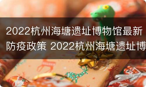 2022杭州海塘遗址博物馆最新防疫政策 2022杭州海塘遗址博物馆最新防疫政策电话
