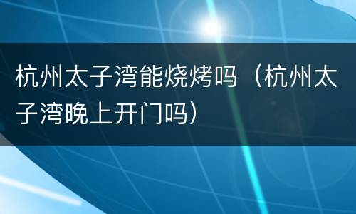 杭州太子湾能烧烤吗（杭州太子湾晚上开门吗）