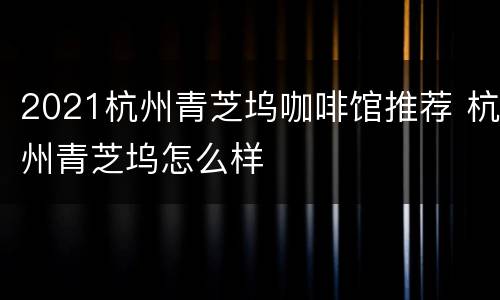2021杭州青芝坞咖啡馆推荐 杭州青芝坞怎么样