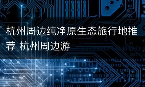 杭州周边纯净原生态旅行地推荐 杭州周边游