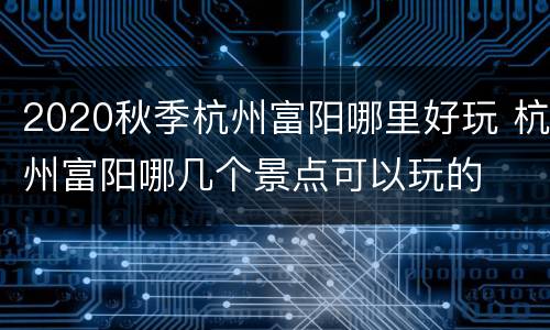 2020秋季杭州富阳哪里好玩 杭州富阳哪几个景点可以玩的