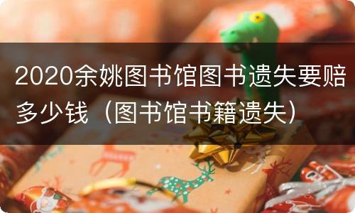 2020余姚图书馆图书遗失要赔多少钱（图书馆书籍遗失）