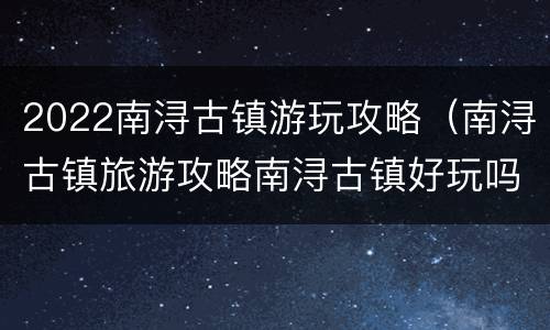 2022南浔古镇游玩攻略（南浔古镇旅游攻略南浔古镇好玩吗）