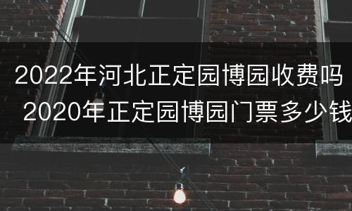 2022年河北正定园博园收费吗 2020年正定园博园门票多少钱一张