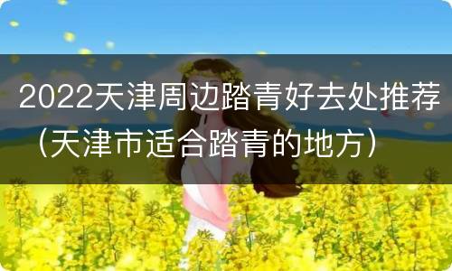 2022天津周边踏青好去处推荐（天津市适合踏青的地方）