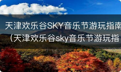 天津欢乐谷SKY音乐节游玩指南（天津欢乐谷sky音乐节游玩指南图）
