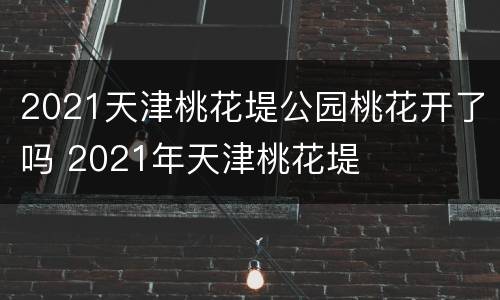 2021天津桃花堤公园桃花开了吗 2021年天津桃花堤