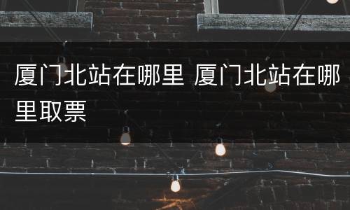 厦门北站在哪里 厦门北站在哪里取票