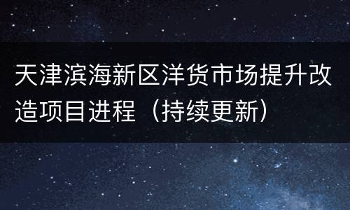 天津滨海新区洋货市场提升改造项目进程（持续更新）