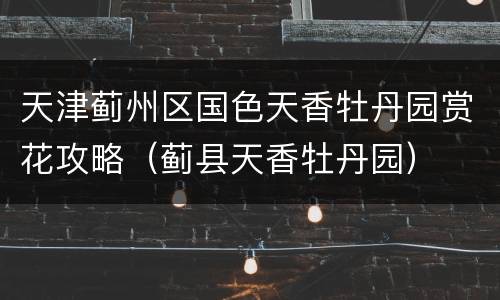 天津蓟州区国色天香牡丹园赏花攻略（蓟县天香牡丹园）