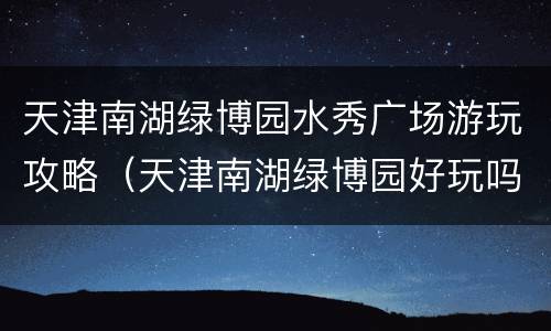 天津南湖绿博园水秀广场游玩攻略（天津南湖绿博园好玩吗）