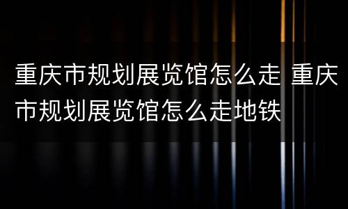 重庆市规划展览馆怎么走 重庆市规划展览馆怎么走地铁