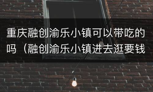 重庆融创渝乐小镇可以带吃的吗（融创渝乐小镇进去逛要钱吗）
