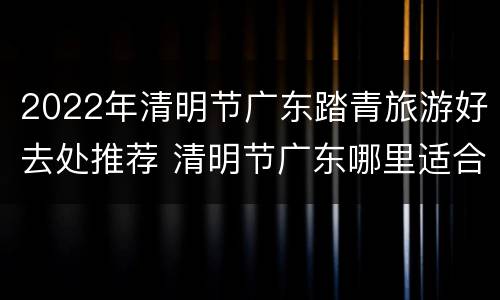 2022年清明节广东踏青旅游好去处推荐 清明节广东哪里适合旅游