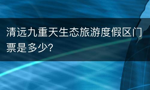 清远九重天生态旅游度假区门票是多少？