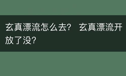 玄真漂流怎么去？ 玄真漂流开放了没?
