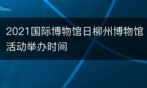 2021国际博物馆日柳州博物馆活动举办时间