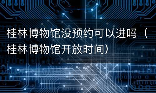 桂林博物馆没预约可以进吗（桂林博物馆开放时间）