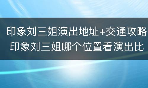 印象刘三姐演出地址+交通攻略 印象刘三姐哪个位置看演出比较好