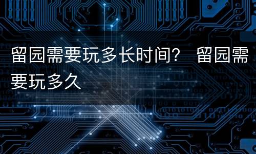 留园需要玩多长时间？ 留园需要玩多久