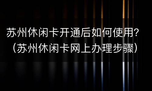 苏州休闲卡开通后如何使用？（苏州休闲卡网上办理步骤）