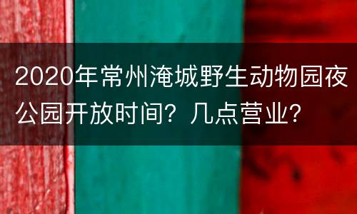 2020年常州淹城野生动物园夜公园开放时间？几点营业？