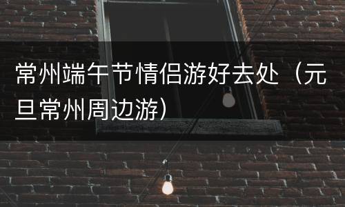 常州端午节情侣游好去处（元旦常州周边游）